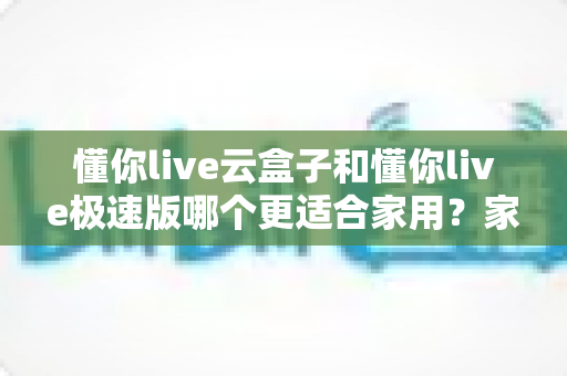 懂你live云盒子和懂你live极速版哪个更适合家用?家庭用户选购全攻略与深度对比 懂你live云盒子和懂你live极速版哪个更适合家用?家庭用户选购全攻略与深度对比