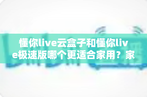 懂你live云盒子和懂你live极速版哪个更适合家用?家庭用户选购全攻略与深度对比 懂你live云盒子和懂你live极速版哪个更适合家用?家庭用户选购全攻略与深度对比