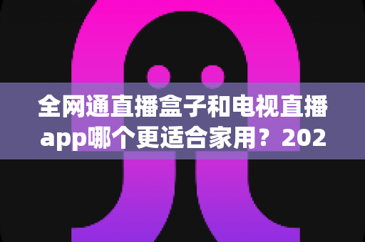 全网通直播盒子和电视直播app哪个更适合家用?2025年家庭观影选购完全指南 全网通直播盒子和电视直播app哪个更适合家用?2025年家庭观影选购完全指南