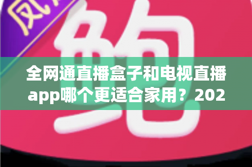 全网通直播盒子和电视直播app哪个更适合家用？2025年家庭观影选购完全指南