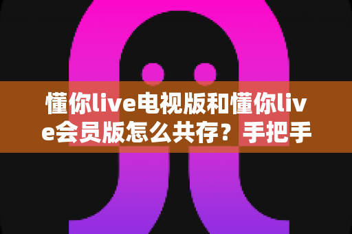 懂你live电视版和懂你live会员版怎么共存?手把手教你双版本安装与使用全攻略 懂你live电视版和懂你live会员版怎么共存?手把手教你双版本安装与使用全攻略