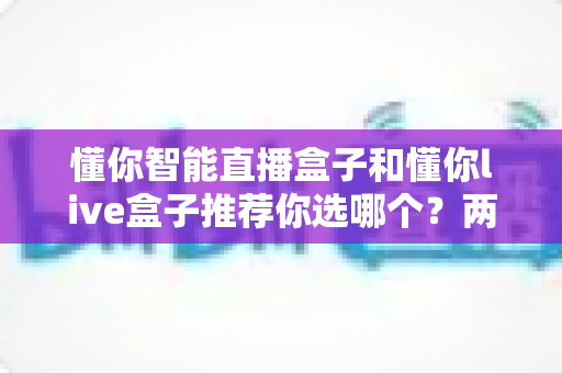 懂你智能直播盒子和懂你live盒子推荐你选哪个?两款热门设备深度对比与选购指南 懂你智能直播盒子和懂你live盒子推荐你选哪个?两款热门设备深度对比与选购指南