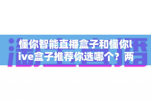 懂你智能直播盒子和懂你live盒子推荐你选哪个？两款热门设备深度对比与选购指南