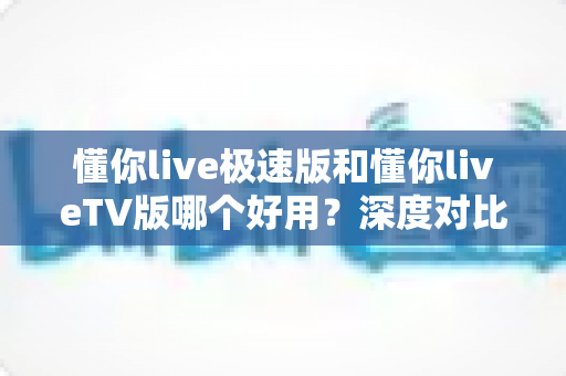 懂你live极速版和懂你liveTV版哪个好用？深度对比评测帮你找到最适合的版本