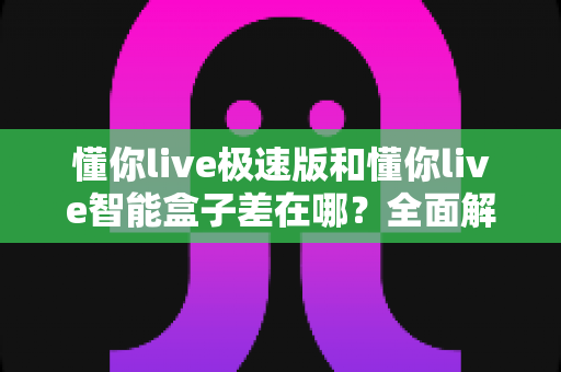 懂你live极速版和懂你live智能盒子差在哪？全面解析两者区别，帮你选对不踩坑