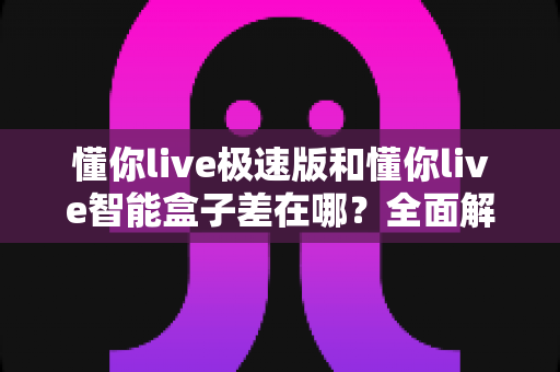 懂你live极速版和懂你live智能盒子差在哪？全面解析两者区别，帮你选对不踩坑