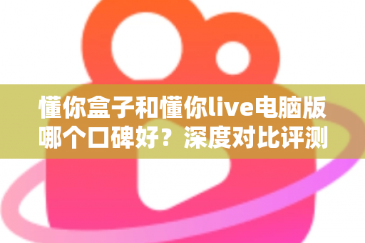 懂你盒子和懂你live电脑版哪个口碑好？深度对比评测，看完不再纠结选哪款