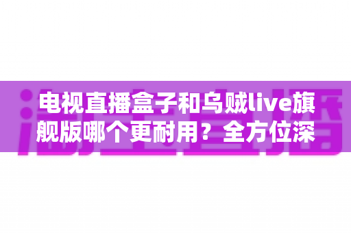 电视直播盒子和乌贼live旗舰版哪个更耐用?全方位深度对比解析,帮你选对不踩坑 电视直播盒子和乌贼live旗舰版哪个更耐用?全方位深度对比解析,帮你选对不踩坑