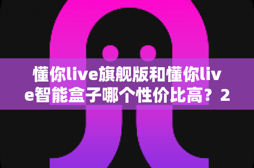 懂你live旗舰版和懂你live智能盒子哪个性价比高?2024最全选购对比指南,看完不花冤枉钱 懂你live旗舰版和懂你live智能盒子哪个性价比高?2024最全选购对比指南,看完不花冤枉钱