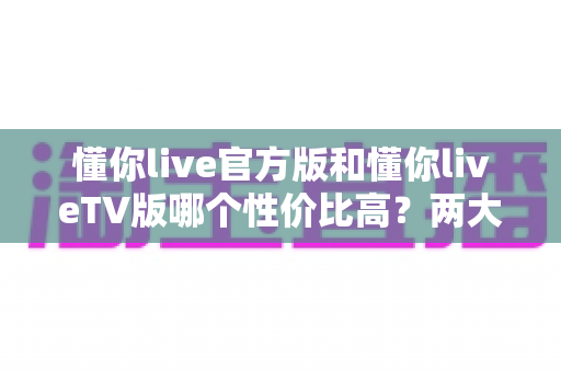 懂你live官方版和懂你liveTV版哪个性价比高？两大版本深度对比，帮你把每一分钱都花在刀刃上