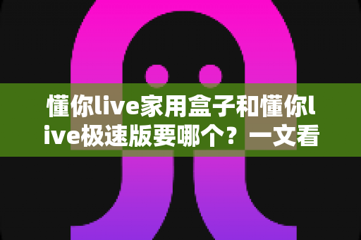 懂你live家用盒子和懂你live极速版要哪个?一文看懂两者差异,选对不踩坑! 懂你live家用盒子和懂你live极速版要哪个?一文看懂两者差异,选对不踩坑!