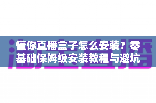 懂你直播盒子怎么安装？零基础保姆级安装教程与避坑全指南