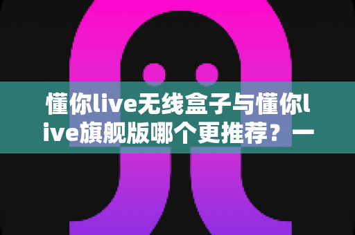 懂你live无线盒子与懂你live旗舰版哪个更推荐?一篇讲透选购逻辑的深度对比指南 懂你live无线盒子与懂你live旗舰版哪个更推荐?一篇讲透选购逻辑的深度对比指南