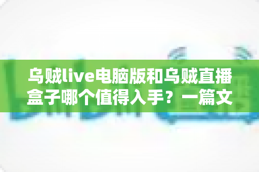 乌贼live电脑版和乌贼直播盒子哪个值得入手？一篇文章看懂两者差异与选购建议