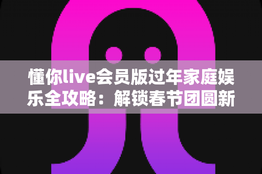 懂你live会员版过年家庭娱乐全攻略：解锁春节团圆新姿势，让全家欢聚更尽兴