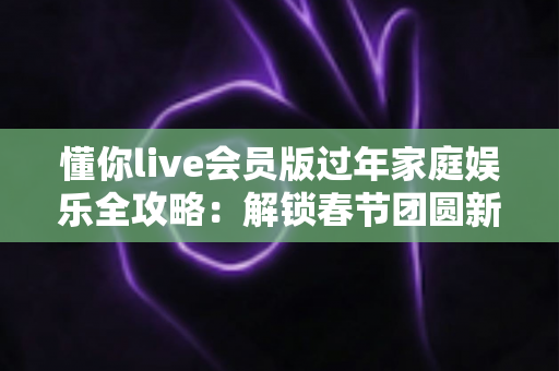 懂你live会员版过年家庭娱乐全攻略：解锁春节团圆新姿势，让全家欢聚更尽兴
