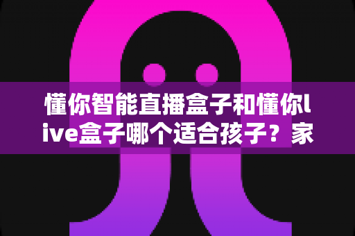 懂你智能直播盒子和懂你live盒子哪个适合孩子?家长必读的全方位对比评测与选购指南 懂你智能直播盒子和懂你live盒子哪个适合孩子?家长必读的全方位对比评测与选购指南