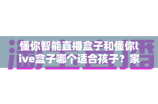 懂你智能直播盒子和懂你live盒子哪个适合孩子?家长必读的全方位对比评测与选购指南 懂你智能直播盒子和懂你live盒子哪个适合孩子?家长必读的全方位对比评测与选购指南