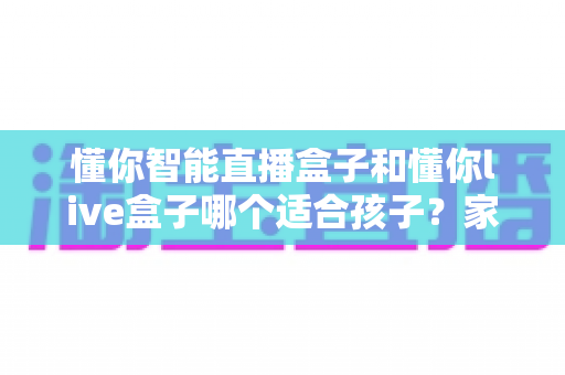 懂你智能直播盒子和懂你live盒子哪个适合孩子?家长必读的全方位对比评测与选购指南 懂你智能直播盒子和懂你live盒子哪个适合孩子?家长必读的全方位对比评测与选购指南