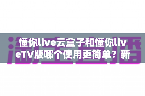 懂你live云盒子和懂你liveTV版哪个使用更简单？新手必看的全面对比与选购指南