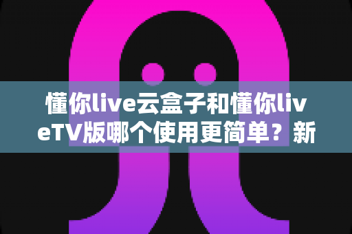 懂你live云盒子和懂你liveTV版哪个使用更简单？新手必看的全面对比与选购指南