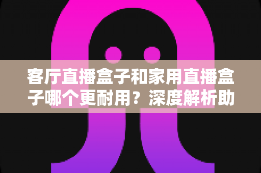 客厅直播盒子和家用直播盒子哪个更耐用?深度解析助你选对不后悔 客厅直播盒子和家用直播盒子哪个更耐用?深度解析助你选对不后悔