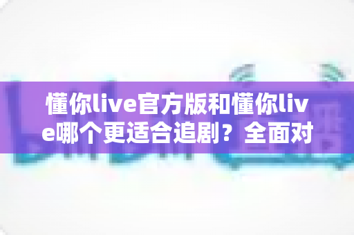 懂你live官方版和懂你live哪个更适合追剧？全面对比评测助你选出理想追剧神器