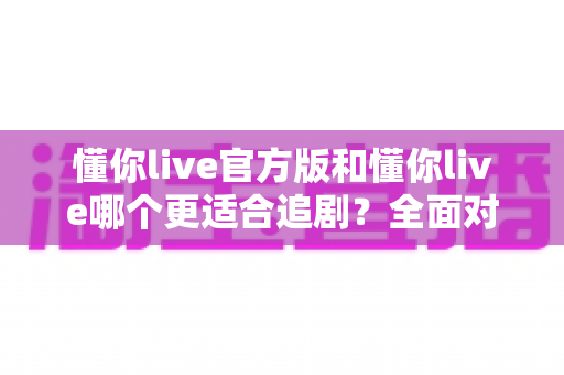 懂你live官方版和懂你live哪个更适合追剧？全面对比评测助你选出理想追剧神器