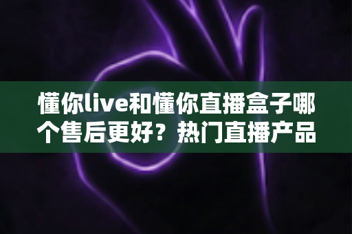 懂你live和懂你直播盒子哪个售后更好?热门直播产品售后服务全面对比与选购避坑指南 懂你live和懂你直播盒子哪个售后更好?热门直播产品售后服务全面对比与选购避坑指南