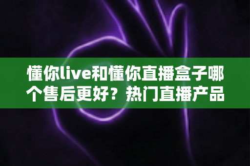 懂你live和懂你直播盒子哪个售后更好?热门直播产品售后服务全面对比与选购避坑指南 懂你live和懂你直播盒子哪个售后更好?热门直播产品售后服务全面对比与选购避坑指南