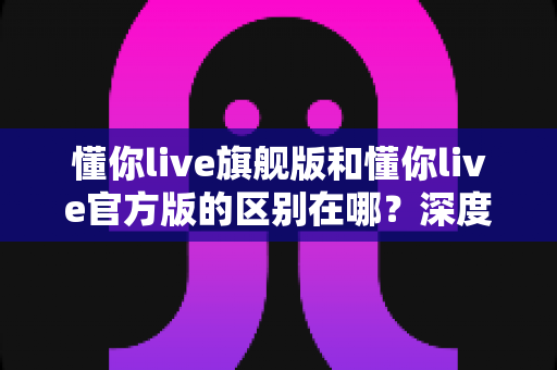 懂你live旗舰版和懂你live官方版的区别在哪？深度解析两大版本差异，帮你找到最适合自己的直播体验之选