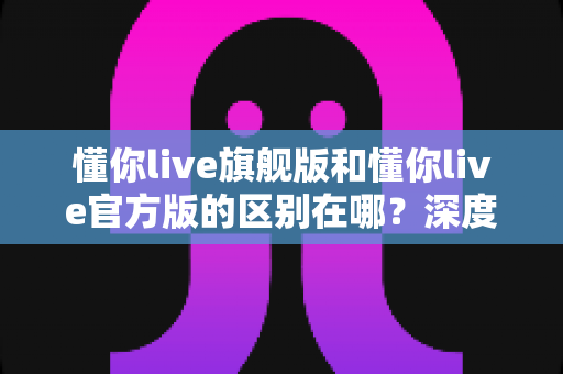 懂你live旗舰版和懂你live官方版的区别在哪？深度解析两大版本差异，帮你找到最适合自己的直播体验之选