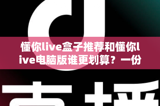 懂你live盒子推荐和懂你live电脑版谁更划算？一份看得懂、用得上的深度对比指南
