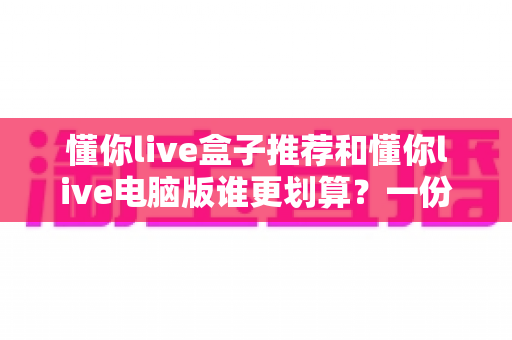 懂你live盒子推荐和懂你live电脑版谁更划算？一份看得懂、用得上的深度对比指南