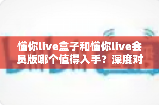 懂你live盒子和懂你live会员版哪个值得入手？深度对比评测帮你避坑选对不选贵
