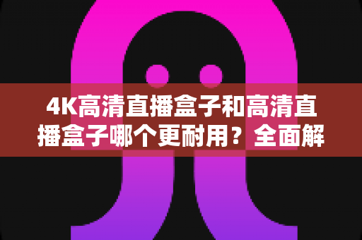 4K高清直播盒子和高清直播盒子哪个更耐用？全面解析设备寿命差异与选购避坑指南