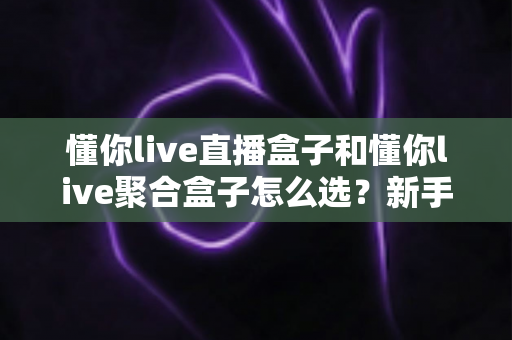 懂你live直播盒子和懂你live聚合盒子怎么选?新手也能看懂的避坑选购全指南 懂你live直播盒子和懂你live聚合盒子怎么选?新手也能看懂的避坑选购全指南