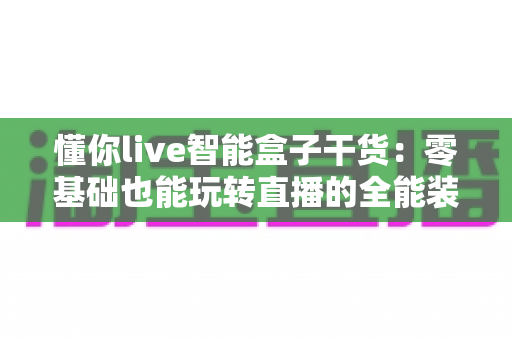 懂你live智能盒子干货：零基础也能玩转直播的全能装备使用指南
