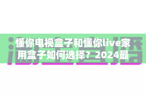 懂你电视盒子和懂你live家用盒子如何选择？2024最新选购指南助你一步到位不踩坑
