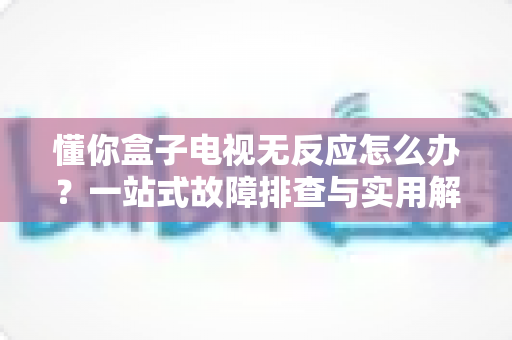懂你盒子电视无反应怎么办?一站式故障排查与实用解决指南 懂你盒子电视无反应怎么办?一站式故障排查与实用解决指南