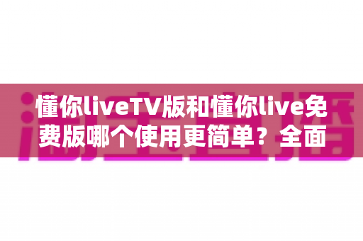 懂你liveTV版和懂你live免费版哪个使用更简单？全面对比帮你选出最省心的那一个