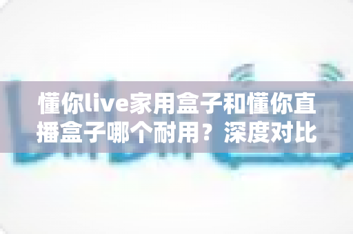 懂你live家用盒子和懂你直播盒子哪个耐用?深度对比两款设备的耐用性表现与实用选购建议 懂你live家用盒子和懂你直播盒子哪个耐用?深度对比两款设备的耐用性表现与实用选购建议