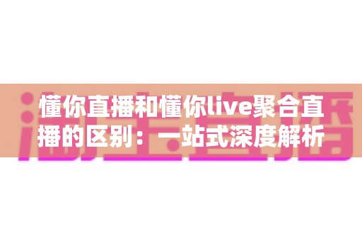 懂你直播和懂你live聚合直播的区别：一站式深度解析两款直播平台的差异与选择指南