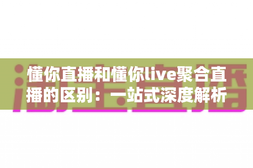 懂你直播和懂你live聚合直播的区别：一站式深度解析两款直播平台的差异与选择指南