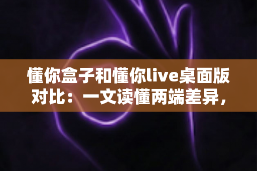 懂你盒子和懂你live桌面版对比：一文读懂两端差异，精准锁定最适合你的观影方案