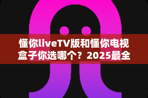 懂你liveTV版和懂你电视盒子你选哪个?2025最全选购指南帮你一次搞懂 懂你liveTV版和懂你电视盒子你选哪个?2025最全选购指南帮你一次搞懂
