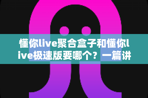 懂你live聚合盒子和懂你live极速版要哪个？一篇讲透版本差异的实用选择指南
