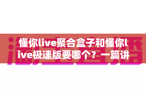 懂你live聚合盒子和懂你live极速版要哪个？一篇讲透版本差异的实用选择指南