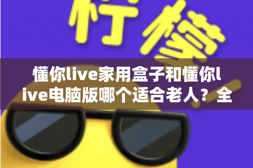 懂你live家用盒子和懂你live电脑版哪个适合老人?全面对比分析与贴心选购指南 懂你live家用盒子和懂你live电脑版哪个适合老人?全面对比分析与贴心选购指南
