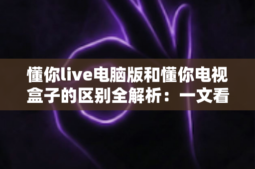 懂你live电脑版和懂你电视盒子的区别全解析：一文看懂如何选择最适合你的观影方式
